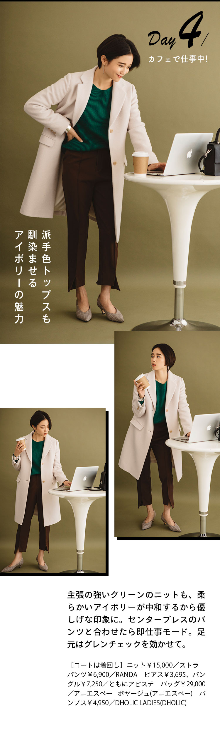 Day４ カフェで仕事中！ 派手色トップスも馴染ませるアイボリーの魅力 主張の強いグリーンのニットも、柔らかいアイボリーが中和するから優しげな印象に。センタープレスのパンツと合わせたら即仕事モード。足元はグレンチェックを効かせて。 ［コートは着回し］ニット￥15,000／ストラ パンツ￥6,900／RANDA ピアス￥3,695、バングル￥7,250／ともにアビステ バッグ￥29,000／アニエスベー ボヤージュ(アニエスベー) パンプス￥4,950／DHOLIC LADIES(DHOLIC)