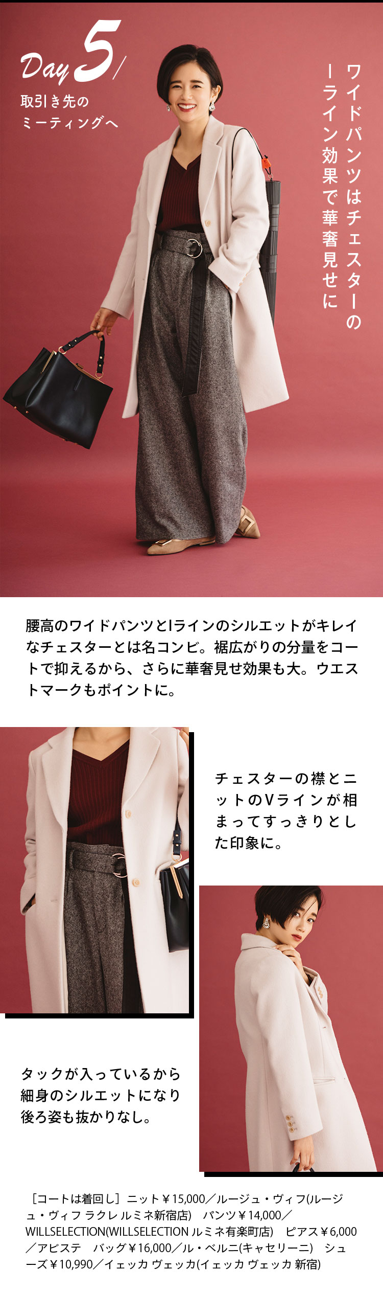 Day５ 取引き先のミーティングへ ワイドパンツはチェスターのIライン効果で華奢見せに 腰高のワイドパンツとIラインのシルエットがキレイなチェスターとは名コンビ。裾広がりの分量をコートで抑えるから、さらに華奢見せ効果も大。ウエストマークもポイントに。 チェスターの襟とニットのVラインが相まってすっきりとした印象に。 タックが入っているから細身のシルエットになり後ろ姿も抜かりなし。 ［コートは着回し］ニット￥15,000／ルージュ・ヴィフ(ルージュ・ヴィフ ラクレ ルミネ新宿店) パンツ￥14,000／WILLSELECTION(WILLSELECTION ルミネ有楽町店) ピアス￥6,000／アビステ バッグ￥16,000／ル・ベルニ(キャセリーニ) シューズ￥10,990／イェッカ ヴェッカ(イェッカ ヴェッカ 新宿)