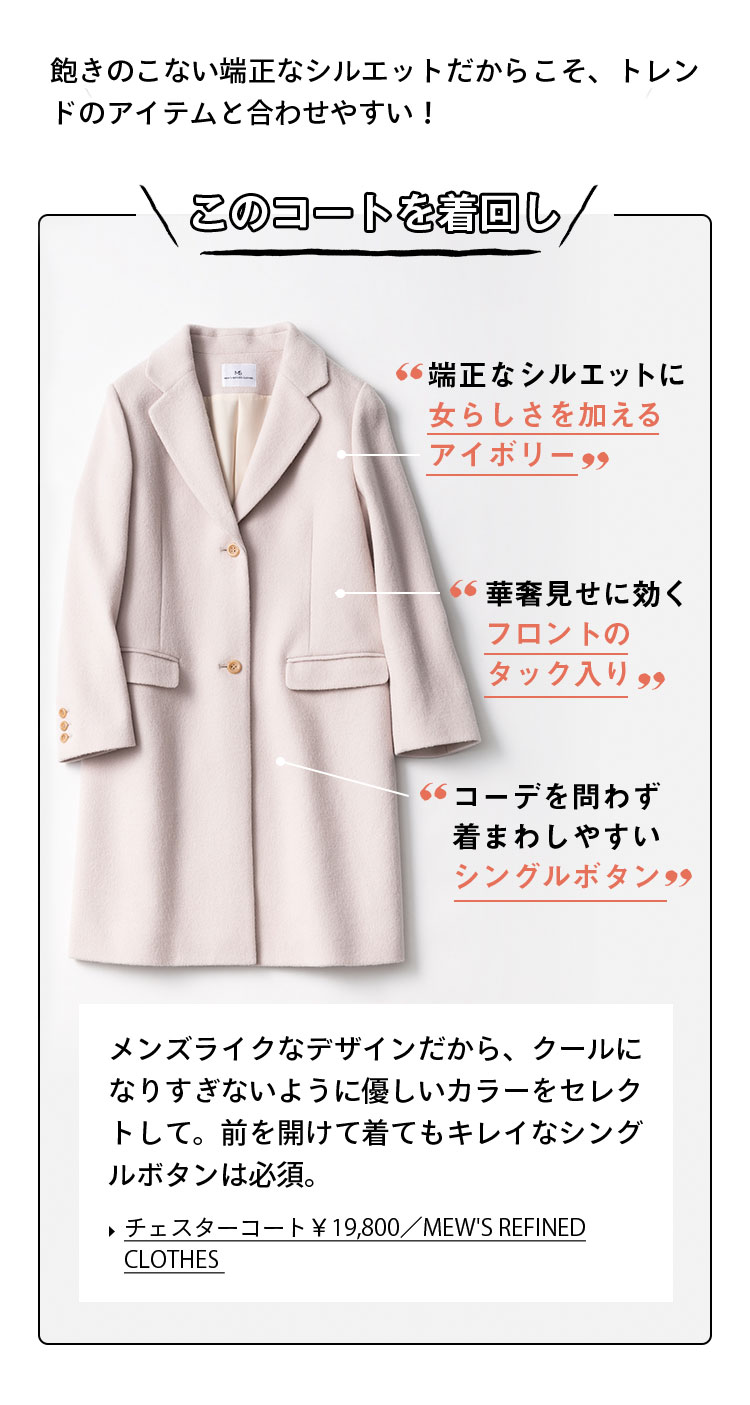 飽きのこない端正なシルエットだからこそ、トレンドのアイテムと合わせやすい！ このコートを着回し！ 端正なシルエットに女らしさを加えるアイボリー 華奢見せに効くフロントのタック入り コーデを問わず着まわしやすいシングルボタン メンズライクなデザインだから、クールになりすぎないように優しいカラーをセレクトして。前を開けて着てもキレイなシングルボタンは必須。