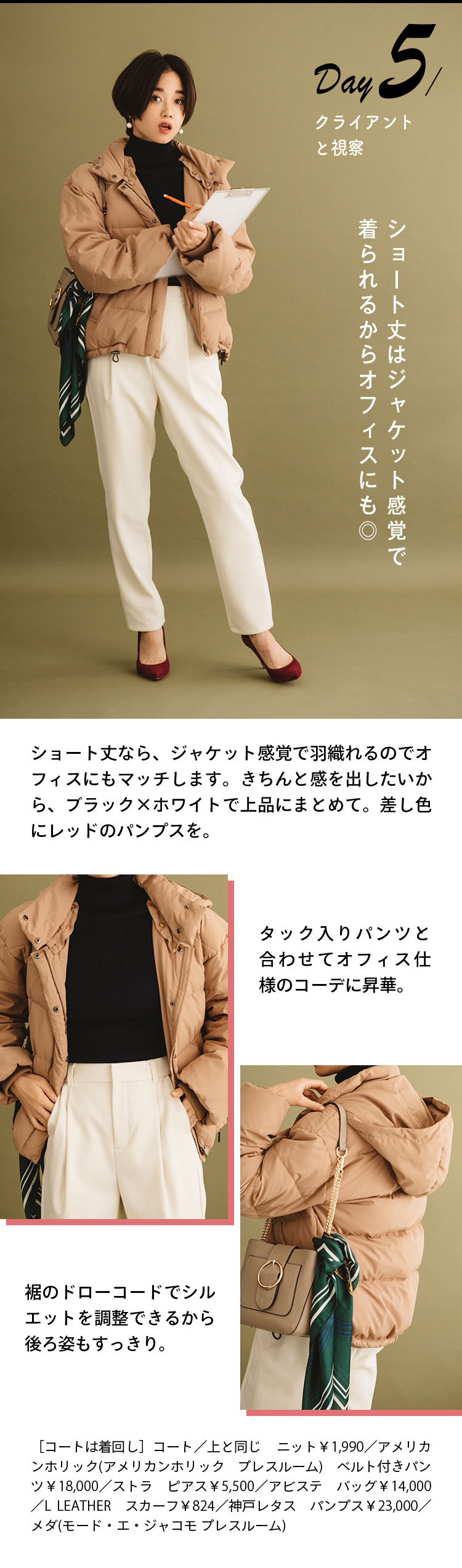 Day5 クライアントと視察 ショート丈はジャケット感覚で着られるからオフィスにも◎ ショート丈なら、ジャケット感覚で羽織れるのでオフィスにもマッチします。きちんと感を出したいから、ブラック×ホワイトで上品にまとめて。差し色にレッドのパンプスを。 タック入りパンツと合わせてオフィス仕様のコーデに昇華。 裾のドローコードでシルエットを調整できるから後ろ姿もすっきり。 ［コートは着回し］コート／上と同じ ニット￥1,990／アメリカンホリック(アメリカンホリック プレスルーム) ベルト付きパンツ￥18,000／ストラ ピアス￥5,500／アビステ バッグ￥14,000／L LEATHER スカーフ￥824／神戸レタス パンプス￥23,000／メダ(モード・エ・ジャコモ プレスルーム)