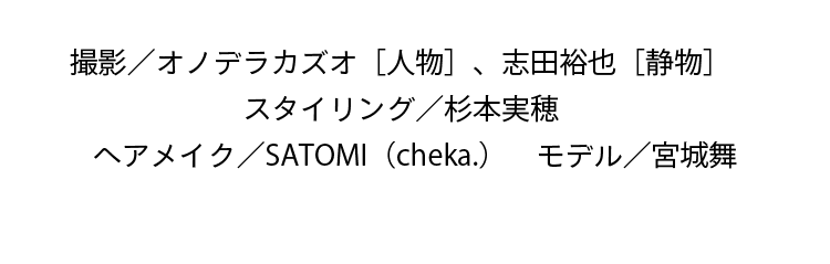 撮影／オノデラカズオ［人物］、志田裕也［静物］　スタイリング／杉本実穂　ヘアメイク／SATOMI（cheka.）　モデル／宮城舞