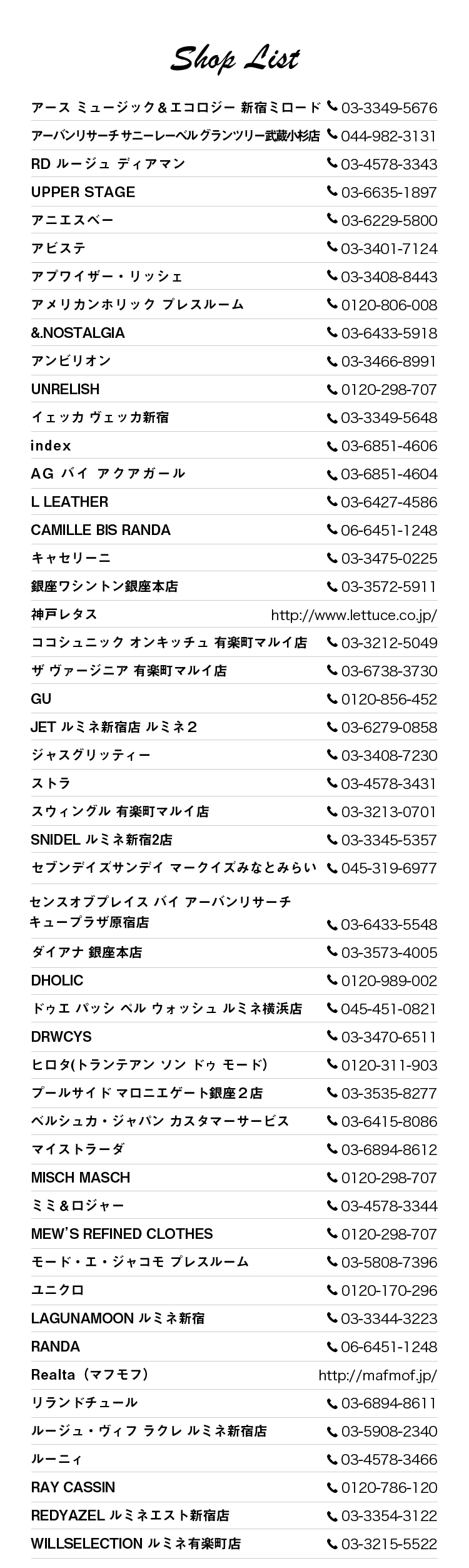 アース ミュージック＆エコロジー 新宿ミロード：03-3349-5676, アーバンリサーチ サニーレーベル グランツリー武蔵小杉店：044-982-3131, RD ルージュ ディアマン：03-4578-3343, UPPER STAGE：03-6635-1897, アニエスベー：03-6229-5800, アビステ：03-3401-7124, アプワイザー・リッシェ：03-3408-8443, アメリカンホリック プレスルーム：0120-806-008, &.NOSTALGIA：03-6433-5918, アンビリオン：03-3466-8991, UNRELISH：0120-298-707, イェッカ ヴェッカ新宿：03-3349-5648, index：03-6851-4606, AG バイ アクアガール：03-6851-4604, L LEATHER：03-6427-4586 , CAMILLE BIS RANDA：06-6451-1248, キャセリーニ：03-3475-0225, 銀座ワシントン銀座本店：03-3572-5911, 神戸レタス：http://www.lettuce.co.jp/, ココシュニック オンキッチュ 有楽町マルイ店：03-3212-5049, ザ ヴァージニア 有楽町マルイ店：03-6738-3730, GU：0120-856-452, JET ルミネ新宿店 ルミネ２：03-6279-0858, ジャスグリッティー：03-3408-7230, ストラ：03-4578-3431, スウィングル 有楽町マルイ店：03-3213-0701, SNIDEL ルミネ新宿2店：03-3345-5357, セブンデイズサンデイ マークイズみなとみらい：045-319-6977, センスオブプレイス バイ アーバンリサーチ キュープラザ原宿店：03-6433-5548, ダイアナ 銀座本店：03-3573-4005, DHOLIC：0120-989-002, ドゥエ パッシ ペル ウォッシュ ルミネ横浜店：045-451-0821, DRWCYS：03-3470-6511, ヒロタ(トランテアン ソン ドゥ モード）：0120-311-903, プールサイド マロニエゲート銀座２店：03-3535-8277, ベルシュカ・ジャパン カスタマーサービス：03-6415-8086, マイストラーダ：03-6894-8612, MISCH MASCH：0120-298-707, ミミ＆ロジャー：03-4578-3344, MEW’S REFINED CLOTHES：0120-298-707, モード・エ・ジャコモ プレスルーム：03-5808-7396, ユニクロ：0120-170-296, LAGUNAMOON ルミネ新宿：03-3344-3223, RANDA：06-6451-1248, Realta（マフモフ）：http://mafmof.jp/, リランドチュール：03-6894-8611, ルージュ・ヴィフ ラクレ ルミネ新宿店：03-5908-2340, ルーニィ：03-4578-3466, RAY CASSIN：0120-786-120, REDYAZEL ルミネエスト新宿店：03-3354-3122, WILLSELECTION ルミネ有楽町店：03-3215-5522