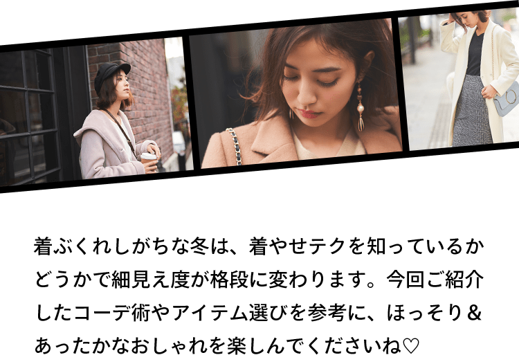 着ぶくれしがちな冬は、着やせテクを知っているかどうかで細見え度が格段に変わります。今回ご紹介したコーデ術やアイテム選びを参考に、ほっそり＆あったかなおしゃれを楽しんでくださいね♡