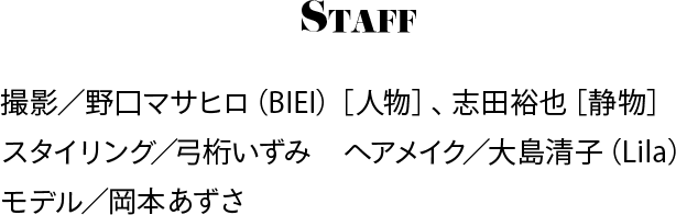 Staff 撮影／野口マサヒロ（BIEI）［人物］、志田裕也［静物］、スタイリング／弓桁いずみ、ヘアメイク／大島清子（Lila）、モデル／岡本あずさ