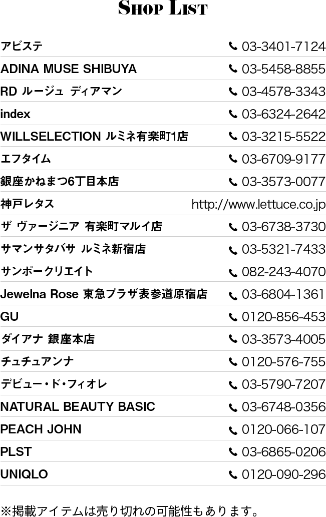 ShopList ・アビステ 03-3401-7124 ・ADINA MUSE SHIBUYA 03-5458-8855 ・RD ルージュ ディアマン 03-4578-3343 ・index 03-6324-2642 ・WILLSELECTION ルミネ有楽町1店 03-3215-5522 ・エフタイム 03-6709-9177 ・銀座かねまつ6丁目本店 03-3573-0077 ・神戸レタス http://www.lettuce.co.jp ・ザ ヴァージニア 有楽町マルイ店 03-6738-3730 ・サマンサタバサ ルミネ新宿店 03-5321-7433 ・サンポークリエイト 082-243-4070 ・Jewelna Rose 東急プラザ表参道原宿店 03-6804-1361 ・GU 0120-856-453 ・ダイアナ 銀座本店 03-3573-4005 ・チュチュアンナ 0120-576-755 ・デビュー ・ド ・フィオレ 03-5790-7207 ・NATURAL BEAUTY BASIC	03-6748-0356 ・PEACH JOHN 0120-066-107 ・PLST 03-6865-0206 ・UNIQLO 0120-090-296 ※掲載アイテムは売り切れの可能性もあります。