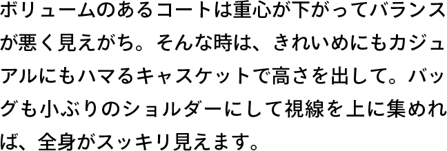 ボリュームのあるコートは重心が下がってバランスが悪く見えがち。そんな時は、きれいめにもカジュアルにもハマるキャスケットで高さを出して。バッグも小ぶりのショルダーにして視線を上に集めれば、全身がスッキリ見えます。