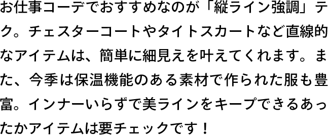 お仕事コーデでおすすめなのが「縦ライン強調」テク。チェスターコートやタイトスカートなど直線的なアイテムは、簡単に細見えを叶えてくれます。また、今季は保温機能のある素材で作られた服も豊富。インナーいらずで美ラインをキープできるあったかアイテムは要チェックです！
