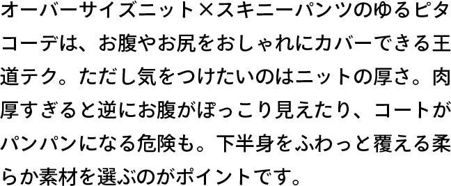オーバーサイズニット×スキニーパンツのゆるピタコーデは、お腹やお尻をおしゃれにカバーできる王道テク。ただし気をつけたいのはニットの厚さ。肉厚すぎると逆にお腹がぽっこり見えたり、コートがパンパンになる危険も。下半身をふわっと覆える柔らか素材を選ぶのがポイントです。