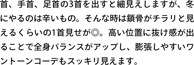 首、手首、足首の3首を出すと細見えしますが、冬にやるのは辛いもの。そんな時は鎖骨がチラリと見えるくらいの1首見せが◎。高い位置に抜け感が出ることで全身バランスがアップし、膨張しやすいワントーンコーデもスッキリ見えます。