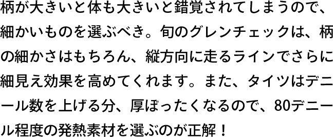柄が大きいと体も大きいと錯覚されてしまうので、細かいものを選ぶべき。旬のグレンチェックは、柄の細かさはもちろん、縦方向に走るラインでさらに細見え効果を高めてくれます。また、タイツはデニール数を上げる分、厚ぼったくなるので、80デニール程度の発熱素材を選ぶのが正解！