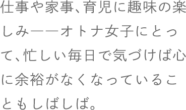 仕事や家事、育児に趣味の楽しみ――オトナ女子にとって、忙しい毎日で気づけば心に余裕がなくなっていることもしばしば。