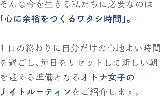 そんな今を生きる私たちに必要なのは「心に余裕をつくるワタシ時間」。1日の終わりに自分だけの心地よい時間を過ごし、毎日をリセットして新しい朝を迎える準備となるオトナ女子のナイトルーティンをご紹介します。