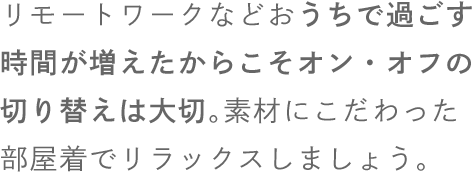 リモートワークなどおうちで過ごす時間が増えたからこそオン・オフの切り替えは大切。素材にこだわった部屋着でリラックスしましょう。