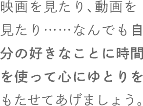 映画を見たり、動画を見たり……なんでも自分の好きなことに時間を使って心にゆとりをもたせてあげましょう。