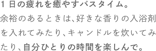 1日の疲れを癒やすバスタイム。余裕のあるときは、好きな香りの入浴剤を入れてみたり、キャンドルを炊いてみたり、自分ひとりの時間を楽しんで。