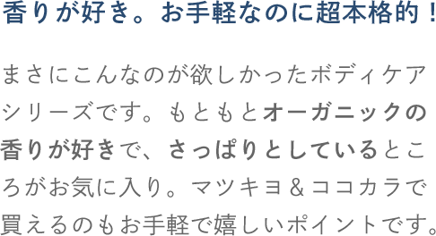 香りが好き。お手軽なのに超本格的！まさにこんなのが欲しかったボディケアシリーズです。もともとオーガニックの香りが好きで、さっぱりとしているところがお気に入り。マツキヨ＆ココカラで買えるのもお手軽で嬉しいポイントです。