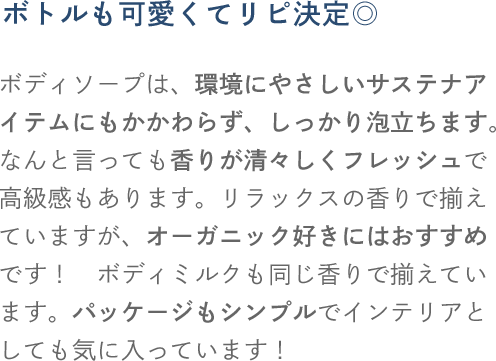 ボトルも可愛くてリピ決定 ボディソープは、環境にやさしいサステナアイテムにもかかわらず、しっかり泡立ちます。なんと言っても香りが清々しくフレッシュで高級感もあります。リラックスの香りで揃えていますが、オーガニック好きにはおすすめです！ ボディミルクも同じ香りで揃えています。パッケージもシンプルでインテリアとしても気に入っています！