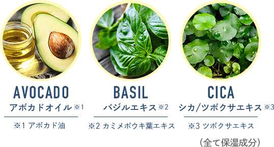 AVOCADO アボカドオイル ビタミンEなど、抗酸化成分が豊富。 ／ BASIL バジルエキス 抗酸化&リラックス ／ CICA シカ/ツボクサエキス 傷や火傷などの治療に用いられる