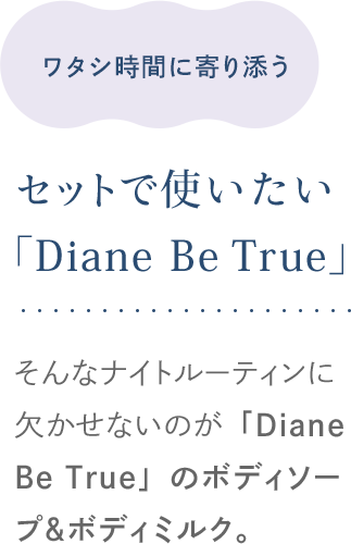 ワタシ時間に寄り添う セットで使いたい「Diane Be True」 そんなナイトルーティンに欠かせないのが「Diane Be True」のボディソープ＆ボディミルク。
