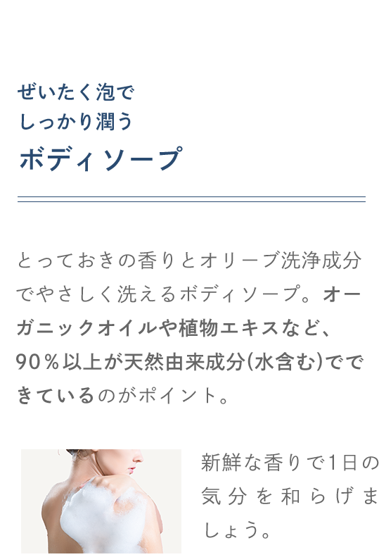 ぜいたく泡でしっかり潤うボディソープ とっておきの香りとオリーブ洗浄成分でやさしく洗えるボディソープ。オーガニックオイルや植物エキスなど、90％以上が天然由来成分でできているのがポイント。新鮮な香りで1日の疲れをとり、気分を和らげましょう。