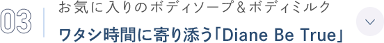 03 お気に入りのボディソープ＆ボディミルク ワタシ時間に寄り添う「Diane Be True」