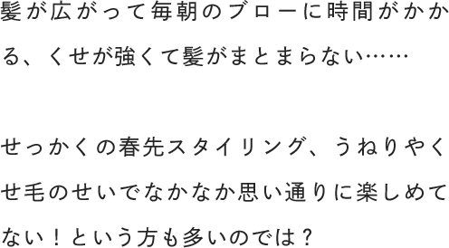髪が広がって毎朝のブローに時間がかかる、くせが強くて髪がまとまらない……せっかくの春先スタイリング、うねりやくせ毛のせいでなかなか思い通りに楽しめてない！という方も多いのでは？