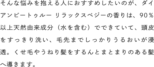 そんな悩みを抱える人におすすめしたいのが、ダイアンビートゥルー リラックスベジーの香りは、90％以上天然由来成分（水を含む）でできていて、頭皮をすっきり洗い、毛先までしっかりうるおいが浸透。くせ毛やうねり髪をするんとまとまりのある髪へ導きます。