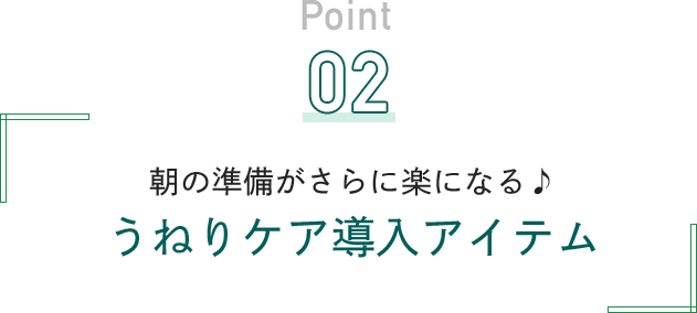 Point 02 朝の準備がさらに楽になる♪うねりケア導入アイテム