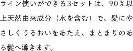 ライン使いができる3セットは、90％以上天然由来成分（水を含む）で、髪にやさしくうるおいをあたえ、まとまりのある髪へ導きます。