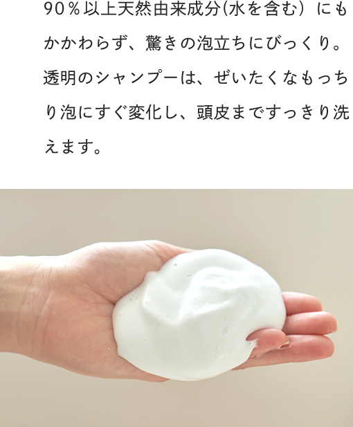 90％以上天然由来成分(水を含む）にもかかわらず、驚きの泡立ちにびっくり。透明のシャンプーは、ぜいたくなもっちり泡にすぐ変化し、頭皮まですっきり洗えます。