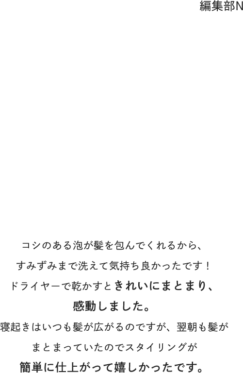編集部N : コシのある泡が髪を包んでくれるから、すみずみまで洗えて気持ち良かったです！ドライヤーで乾かすときれいにまとまり、感動しました。寝起きはいつも髪が広がるのですが、翌朝も髪がまとまっていたのでスタイリングが簡単に仕上がって嬉しかったです。