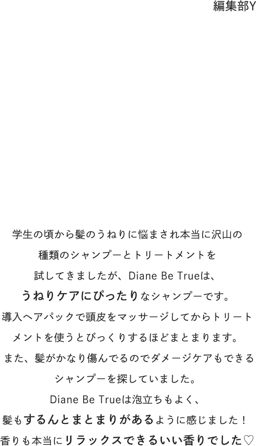 編集部Y : 学生の頃から髪のうねりに悩まされ本当に沢山の種類のシャンプーとトリートメントを試してきましたが、Diane Be Trueは、うねりケアにぴったりなシャンプーです。導入ヘアパックで頭皮をマッサージしてからトリートメントを使うとびっくりするほどまとまります。また、髪がかなり傷んでるのでダメージケアもできるシャンプーを探していました。Diane Be Trueは泡立ちもよく、髪もするんとまとまりがあるように感じました！香りも本当にリラックスできるいい香りでした♡