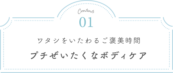 Contents01 ワタシをいたわるご褒美時間 プチぜいたくなボディケア