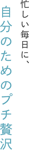 忙しい毎日に、自分のためのプチ贅沢
