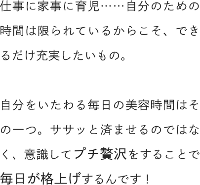 仕事に家事に育児……自分のための時間は限られているからこそ、できるだけ充実したいもの。自分をいたわる毎日の美容時間はその一つ。ササッと済ませるのではなく、意識してプチ贅沢をすることで毎日が格上げするんです！