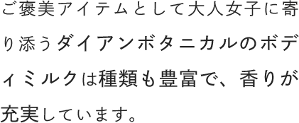ご褒美アイテムとして大人女子に寄り添うダイアンボタニカルのボディミルクは種類も豊富で、香りが充実しています。
