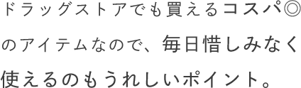 ドラッグストアでも買えるコスパ◎のアイテムなので、毎日惜しみなく使えるのもうれしいポイント。