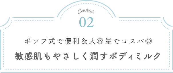 Contents02 ポンプ式で便利＆大容量でコスパ◎ 敏感肌もやさしく潤すボディミルク