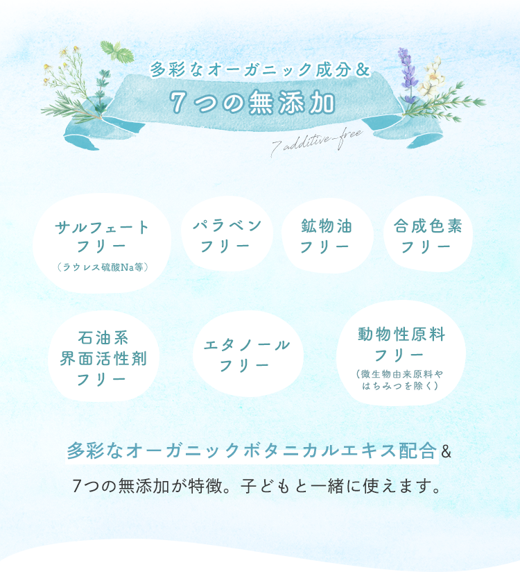 多彩なオーガニック成分＆７つの無添加 多彩なオーガニックボタニカルエキス配合＆7つの無添加が特徴。子どもと一緒に使えます。