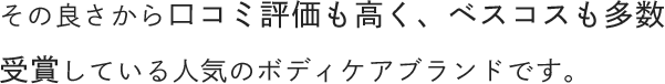 その良さから口コミ評価も高く、ベスコスも多数受賞している人気のボディケアブランドです。