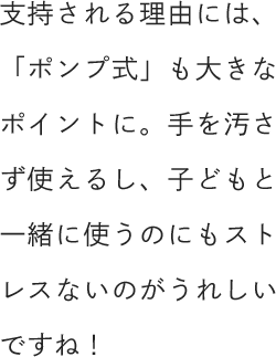 支持される理由には、「ポンプ式」も大きなポイントに。手を汚さず使えるし、子どもと一緒に使うのにもストレスないのがうれしいですね！
