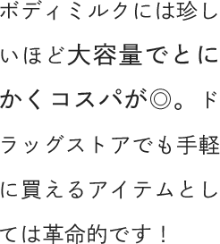 ボディミルクには珍しいほど大容量でとにかくコスパが◎。ドラッグストアでも手軽に買えるアイテムとしては革命的です！
