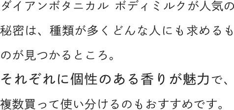 ダイアンボタニカル ボディミルクが人気の秘密は、種類が多くどんな人にも求めるものが見つかるところ。それぞれに個性のある香りが魅力で、複数買って使い分けるのもおすすめです。