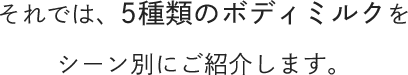 それでは、5種類のボディミルクをシーン別にご紹介します。