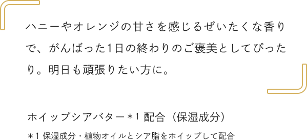 ハニーやオレンジの甘さを感じるぜいたくな香りで、がんばった1日の終わりのご褒美としてぴったり。明日も頑張りたい方に。