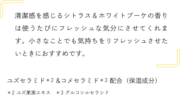清潔感を感じるシトラス＆ホワイトブーケの香りは使うたびにフレッシュな気分にさせてくれます。小さなことでも気持ちをリフレッシュさせたいときにおすすめです。