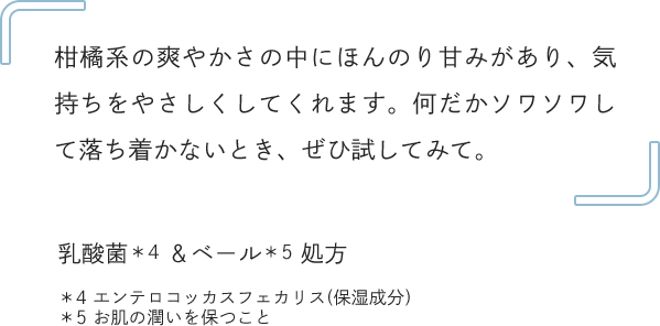 柑橘系の爽やかさの中にほんのり甘みがあり、気持ちをやさしくしてくれます。何だかソワソワして落ち着かないとき、ぜひ試してみて。