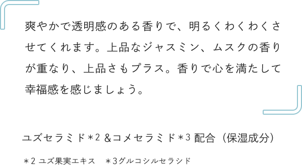 爽やかで透明感のある香りで、明るくわくわくさせてくれます。上品なジャスミン、ムスクの香りが重なり、上品さもプラス。香りで心を満たして幸福感を感じましょう。