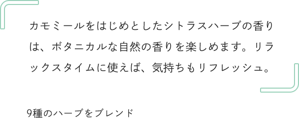 カモミールをはじめとしたシトラスハーブの香りは、ボタニカルな自然の香りを楽しめます。リラックスタイムに使えば、気持ちもリフレッシュ。