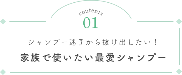 Contents 01 シャンプー迷子から抜け出したい！家族で使いたい最愛シャンプー